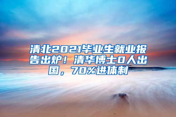 清北2021毕业生就业报告出炉！清华博士0人出国，70%进体制